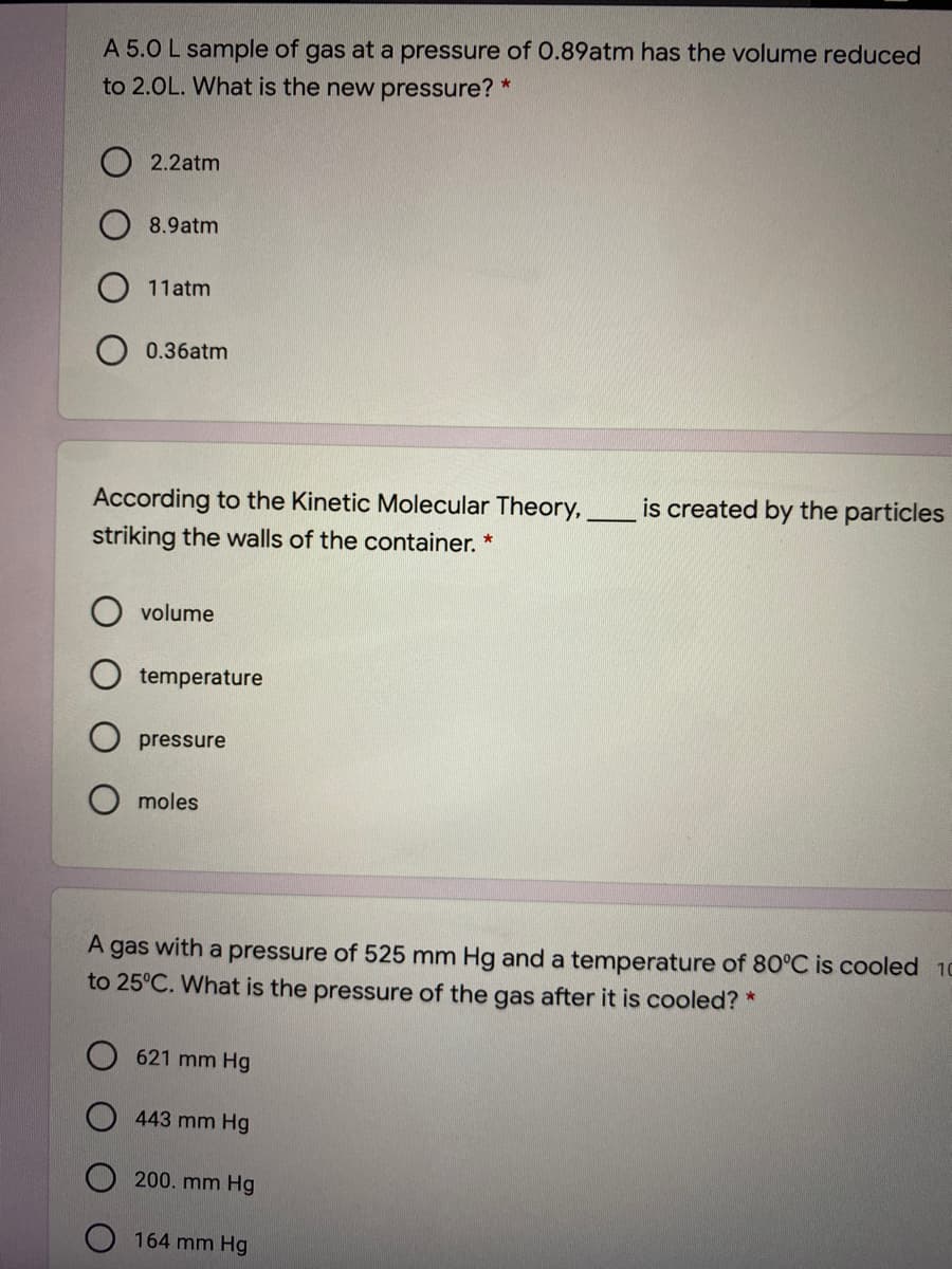 A 5.0 L sample of gas at a pressure of 0.89atm has the volume reduced
to 2.0L. What is the new pressure? *
2.2atm
8.9atm
11atm
0.36atm
is created by the particles
According to the Kinetic Molecular Theory,
striking the walls of the container. *
volume
temperature
pressure
moles
A gas with a pressure of 525 mm Hg and a temperature of 80°C is cooled 10
to 25°C. What is the pressure of the gas after it is cooled? *
O 621 mm Hg
443 mm Hg
200. mm Hg
164 mm Hg
