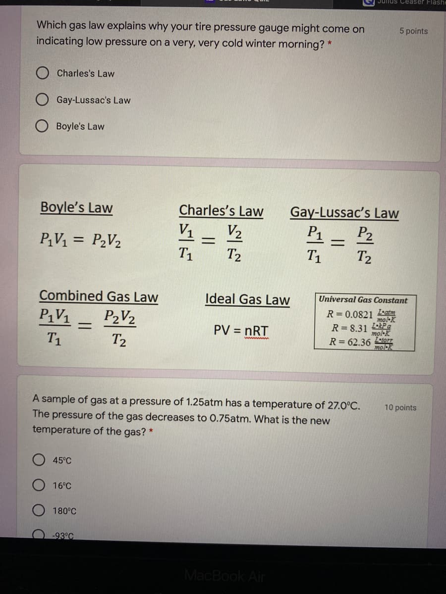 Jullus Ceaser Flashe
Which gas law explains why your tire pressure gauge might come on
5 points
indicating low pressure on a very, very cold winter morning? *
Charles's Law
Gay-Lussac's Law
O Boyle's Law
Boyle's Law
Charles's Law
Gay-Lussac's Law
P2
P1
V1
V2
PV1 = P2V2
T1
T2
T1
T2
Combined Gas Law
Ideal Gas Law
Universal Gas Constant
PV1
P2V2
R = 0.0821 L•atm
molK
PV = nRT
R= 8.31 LPa
mol-K
T1
T2
wwwwn
R= 62.36 torr
mok
A sample of gas at a pressure of 1.25atm has a temperature of 27.0°C.
The pressure of the gas decreases to 0.75atm. What is the new
10 points
temperature of the gas? *
45°C
16°C
180°C
-93°C
MacBook Air
