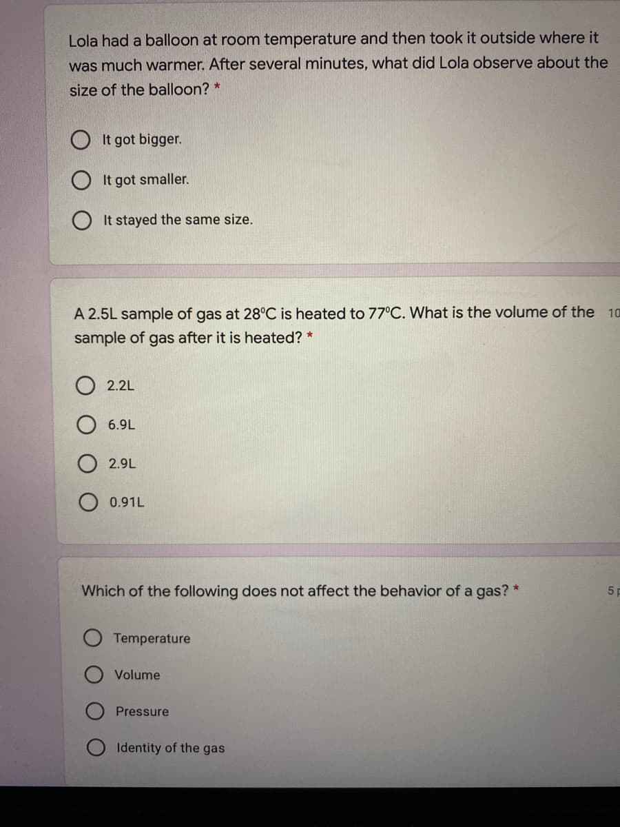Lola had a balloon at room temperature and then took it outside where it
was much warmer. After several minutes, what did Lola observe about the
size of the balloon? *
O It got bigger.
It got smaller.
It stayed the same size.
A 2.5L sample of gas at 28°C is heated to 77°C. What is the volume of the 10
sample of gas after it is heated? *
2.2L
6.9L
2.9L
0.91L
Which of the following does not affect the behavior of a gas? *
51
Temperature
Volume
Pressure
O Identity of the gas

