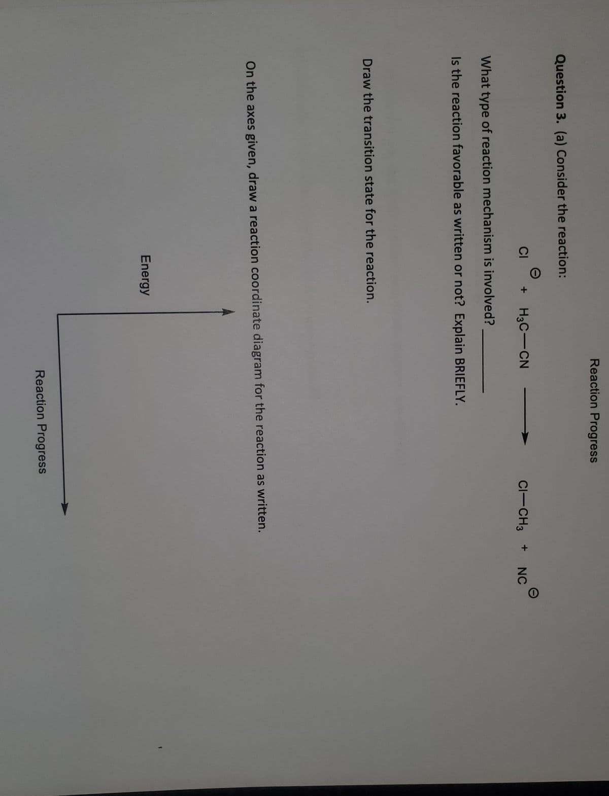 Reaction Progress
Question 3. (a) Consider the reaction:
CI
+ H3C-CN
CI-CH3 +
NC
What type of reaction mechanism is involved?
Is the reaction favorable as written or not? Explain BRIEFLY.
Draw the transition state for the reaction.
On the axes given, draw a reaction coordinate diagram for the reaction as written.
Energy
Reaction Progress
