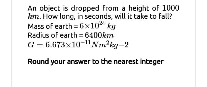 An object is dropped from a height of 1000
km. How long, in seconds, will it take to fall?
Mass of earth = 6x1024 kg
Radius of earth 6400km
G = 6.673x10-"Nm2kg-2
Round your answer to the nearest integer
