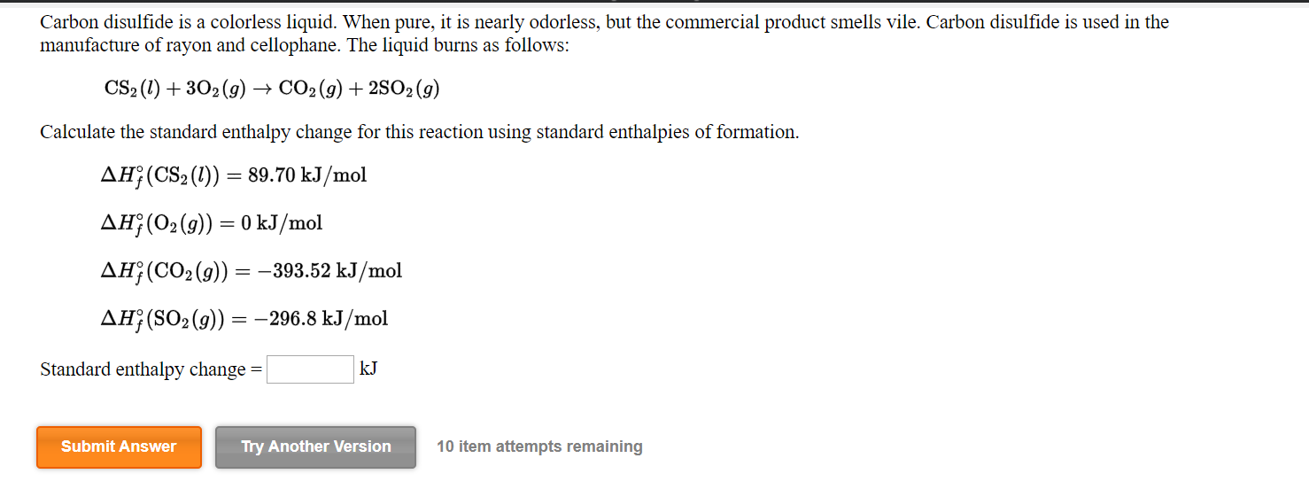 Carbon disulfide is a colorless liquid. When pure, it is nearly odorless, but the commercial product smells vile. Carbon disulfide is used in the
manufacture of rayon and cellophane. The liquid burns as follows:
CS2 (1) + 302 (9) –→ CO2 (g) + 2SO2 (9)
Calculate the standard enthalpy change for this reaction using standard enthalpies of formation.
AH;(CS2 (1)) = 89.70 kJ/mol
AH;(02(9)) = 0 kJ/mol
AH¡(CO2(g)) = -393.52 kJ/mol
AH¡(SO2(9))
= -296.8 kJ/mol
Standard enthalpy change =
kJ
Submit Answer
Try Another Version
10 item attempts remaining
