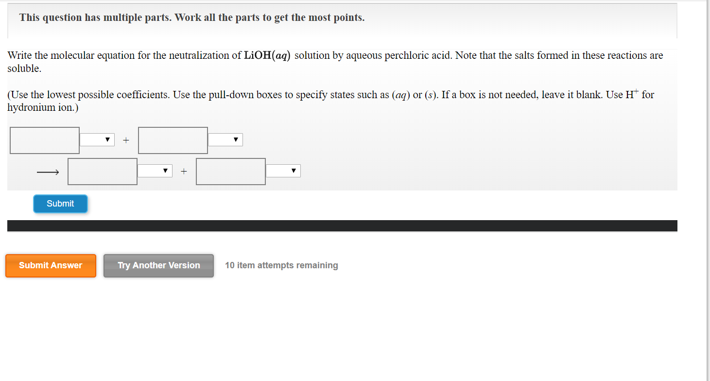 This question has multiple parts. Work all the parts to get the most points.
Write the molecular equation for the neutralization of LIOH(ag) solution by aqueous perchloric acid. Note that the salts formed in these reactions are
soluble.
(Use the lowest possible coefficients. Use the pull-down boxes to specify states such as (ag) or (s). If a box is not needed, leave it blank. Use H for
hydronium ion.)
Submit
Submit Answer
Try Another Version
10 item attempts remaining
