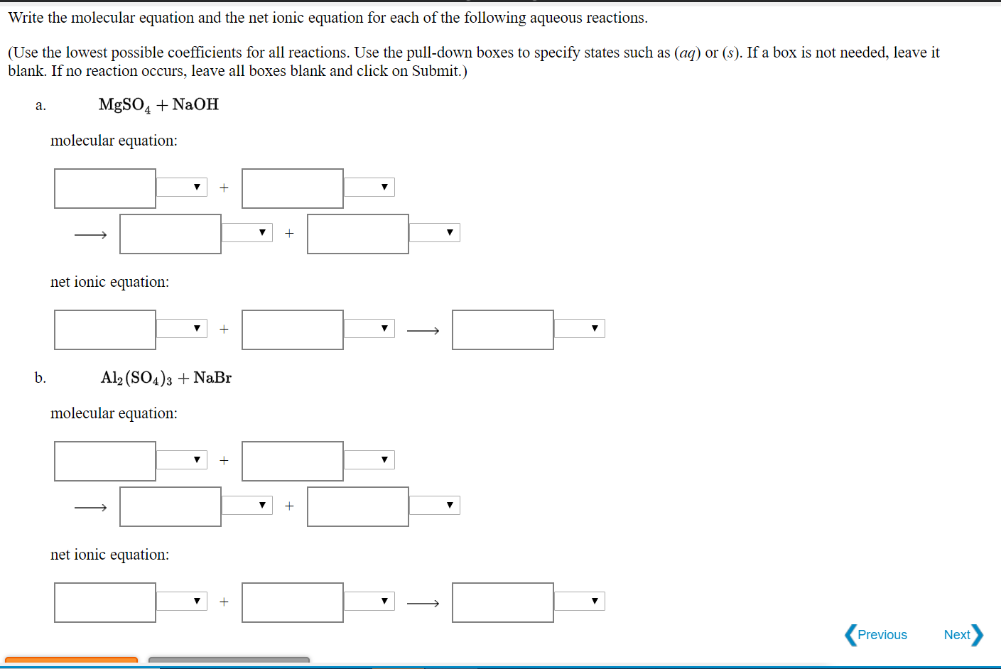 Write the molecular equation and the net ionic equation for each of the following aqueous reactions.
(Use the lowest possible coefficients for all reactions. Use the pull-down boxes to specify states such as (aq) or (s). If a box is not needed, leave it
blank. If no reaction occurs, leave all boxes blank and click on Submit.)
MgSO4 + NaOH
a.
molecular equation:
net ionic equation:
b.
Al2 (SO4)3 + NaBr
molecular equation:
net ionic equation:
Previous
Next
