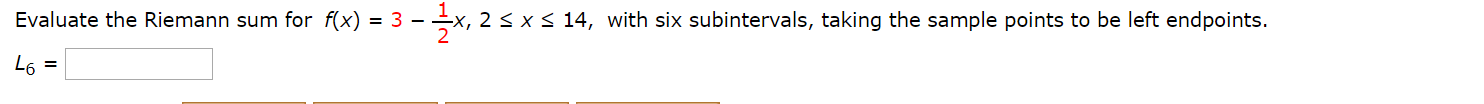 Evaluate the Riemann sum for f(x) = 3 –
-x, 2 < x< 14, with six subintervals, taking the sample points to be left endpoints.
