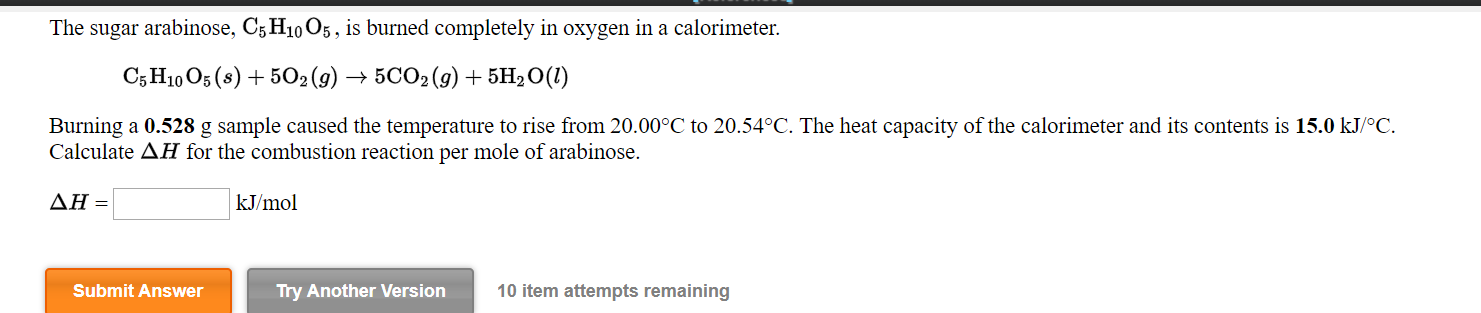 The sugar arabinose, C5 H10 O5 , is burned completely in oxygen in a calorimeter.
C5 H10 O5 (8) + 502(9) → 5CO2(9) + 5H2O(1)
Burning a 0.528 g sample caused the temperature to rise from 20.00°C to 20.54°C. The heat capacity of the calorimeter and its contents is 15.0 kJ/°C.
Calculate AH for the combustion reaction per mole of arabinose.
ΔΗ-
kJ/mol
Submit Answer
Try Another Version
10 item attempts remaining
