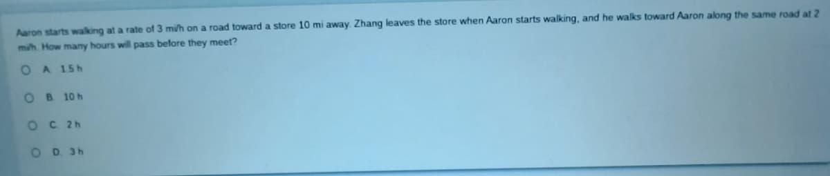 Aaron starts walking at a rate of 3 mi/h on a road toward a store 10 mi away. Zhang leaves the store when Aaron starts walking, and he walks toward Aaron along the same road at 2
mih. How many hours will pass before they meet?
O A 15h
OB 10 h
OC 2h
OD. 3h