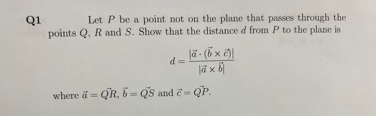 Q1
Let P be a point not on the plane that passes through the
points Q, R and S. Show that the distance d from P to the plane is
d =
|ā. (b × c)|
|à x b
where a = QR, b = QS and c= QP.