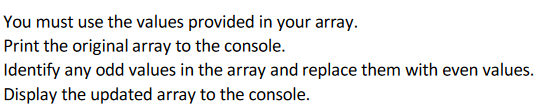 You must use the values provided in your array.
Print the original array to the console.
Identify any odd values in the array and replace them with even values.
Display the updated array to the console.