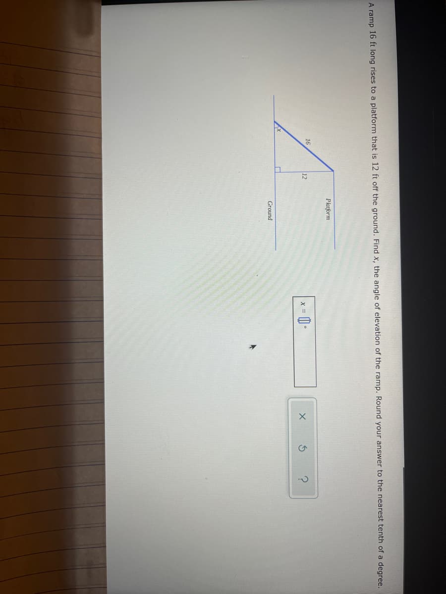 A ramp 16 ft long rises to a platform that is 12 ft off the ground. Find x, the angle of elevation of the ramp. Round your answer to the nearest tenth of a degree.
Platform
16
12
A
= 0.
Ground