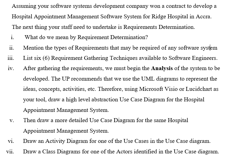 Assuming your software systems development company won a contract to develop a
Hospital Appointment Management Software System for Ridge Hospital in Accra.
The next thing your staff need to undertake is Requirements Determination.
i.
What do we mean by Requirement Determination?
ii.
Mention the types of Requirements that may be required of any software system
iii.
List six (6) Requirement Gathering Techniques available to Software Engineers.
iv.
After gathering the requirements, we must begin the Analysis of the system to be
developed. The UP recommends that we use the UML diagrams to represent the
ideas, concepts, activities, etc. Therefore, using Microsoft Visio or Lucidchart as
your tool, draw a high level abstraction Use Case Diagram for the Hospital
Appointment Management System.
v.
Then draw a more detailed Use Case Diagram for the same Hospital
Appointment Management System.
vi.
Draw an Activity Diagram for one of the Use Cases in the Use Case diagram.
vii.
Draw a Class Diagrams for one of the Actors identified in the Use Case diagram.
