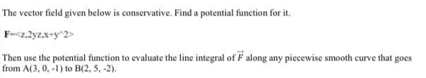 The vector field given below is conservative. Find a potential function for it.
F-<z,2yz.x+y^2>
Then use the potential function to evaluate the line integral of F along any piecewise smooth curve that goes
from A(3, 0, -1) to B(2, 5, -2).
