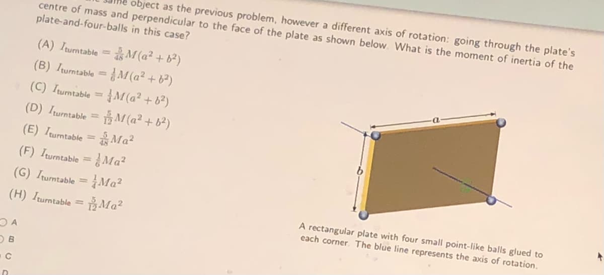 object as the previous problem, however a different axis of rotation: going through the plate's
centre of mass and perpendicular to the face of the plate as shown below. What is the moment of inertia of the
plate-and-four-balls in this case?
as M (a² + b²)
(B) Iumtable = M (a² + 6²)
(C) Iumtable =M (a² + 6²)
(A) Iturntable =
%3D
(D) Iurntable = M (a² + b²)
(E) Iumtable = Ma²
%3D
(F) Iturntable = Ma?
Ma?
%3D
(G) Iturntable
%3D
(H) Iturntable = B Ma?
A rectangular plate with four small point-like balls glued to
each corner. The blue line represents the axis of rotation.
%3D
D.
