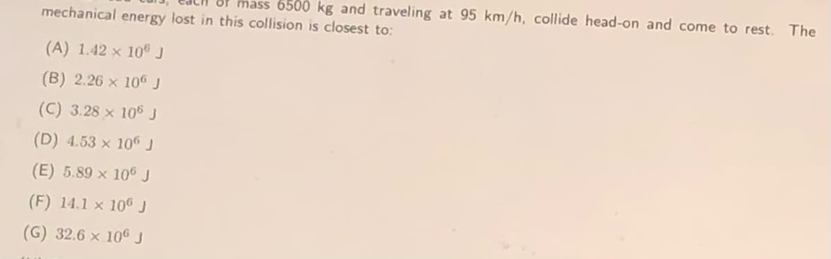 mass 6500 kg and traveling at 95 km/h, collide head-on and come to rest.
The
mechanical energy lost in this collision is closest to:
(A) 1.42 x 10 J
(B) 2.26 x 106 J
(C) 3.28 x 106 J
(D) 4.53 x 106 J
(E) 5.89 x 106J
(F) 14.1 x 106J
(G) 32.6 x 106 J
