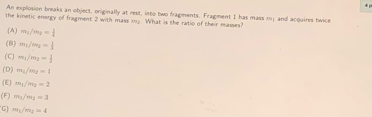 4 p
An explosion breaks an object, originally at rest, into two fragments. Fragment 1 has mass mi and acquires twice
the kinetic energy of fragment 2 with mass m2. What is the ratio of their masses?
(A) m1/m2 = }
%3D
(B) m1/m2 = }
(C) m1/m2 = }
(D) mı/m2 = 1
(E) m1/m2 = 2
(F) m1/m2 = 3
G) m1/m2 = 4
