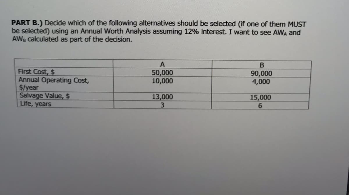 PART B.) Decide which of the following alternatives should be selected (if one of them MUST
be selected) using an Annual Worth Analysis assuming 12% interest. I want to see AWA and
AWB calculated as part of the decision.
First Cost, $
Annual Operating Cost,
$/year
Salvage Value, $
Life, years
50,000
10,000
90,000
4,000
13,000
15,000
6.
