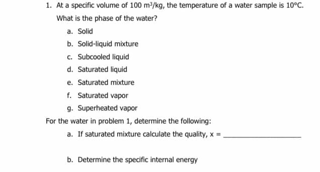 1. At a specific volume of 100 m2/kg, the temperature of a water sample is 10°C.
What is the phase of the water?
a. Solid
b. Solid-liquid mixture
c. Subcooled liquid
d. Saturated liquid
e. Saturated mixture
f. Saturated vapor
g. Superheated vapor
For the water in problem 1, determine the following:
a. If saturated mixture calculate the quality, x =,
b. Determine the specific internal energy
