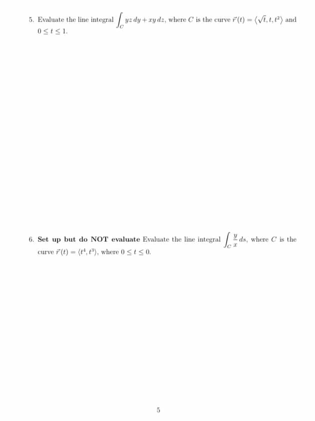 5. Evaluate the line integral yz dy + ry dz, where C is the curve 7 (t) = (Vi, t, t) and
0<t<1.
6. Set up but do NOT evaluate Evaluate the line integral .
curve ř (t) = (t", t"), where 0 <t <0.
ds, where C is the
