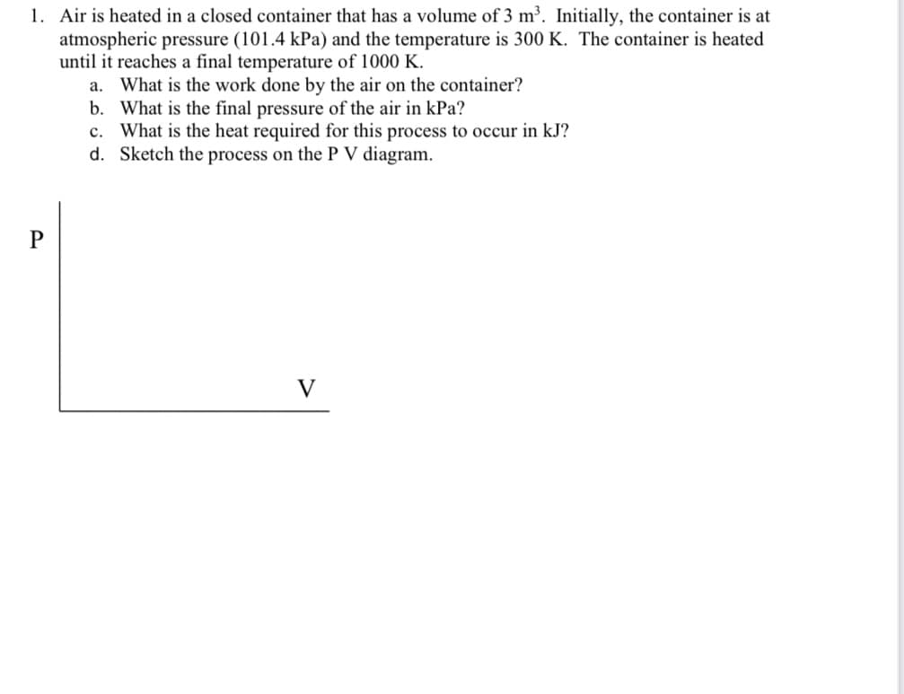 1. Air is heated in a closed container that has a volume of 3 m³. Initially, the container is at
atmospheric pressure (101.4 kPa) and the temperature is 300 K. The container is heated
until it reaches a final temperature of 1000 K.
a. What is the work done by the air on the container?
b. What is the final pressure of the air in kPa?
c. What is the heat required for this process to occur in kJ?
d. Sketch the process on the P V diagram.