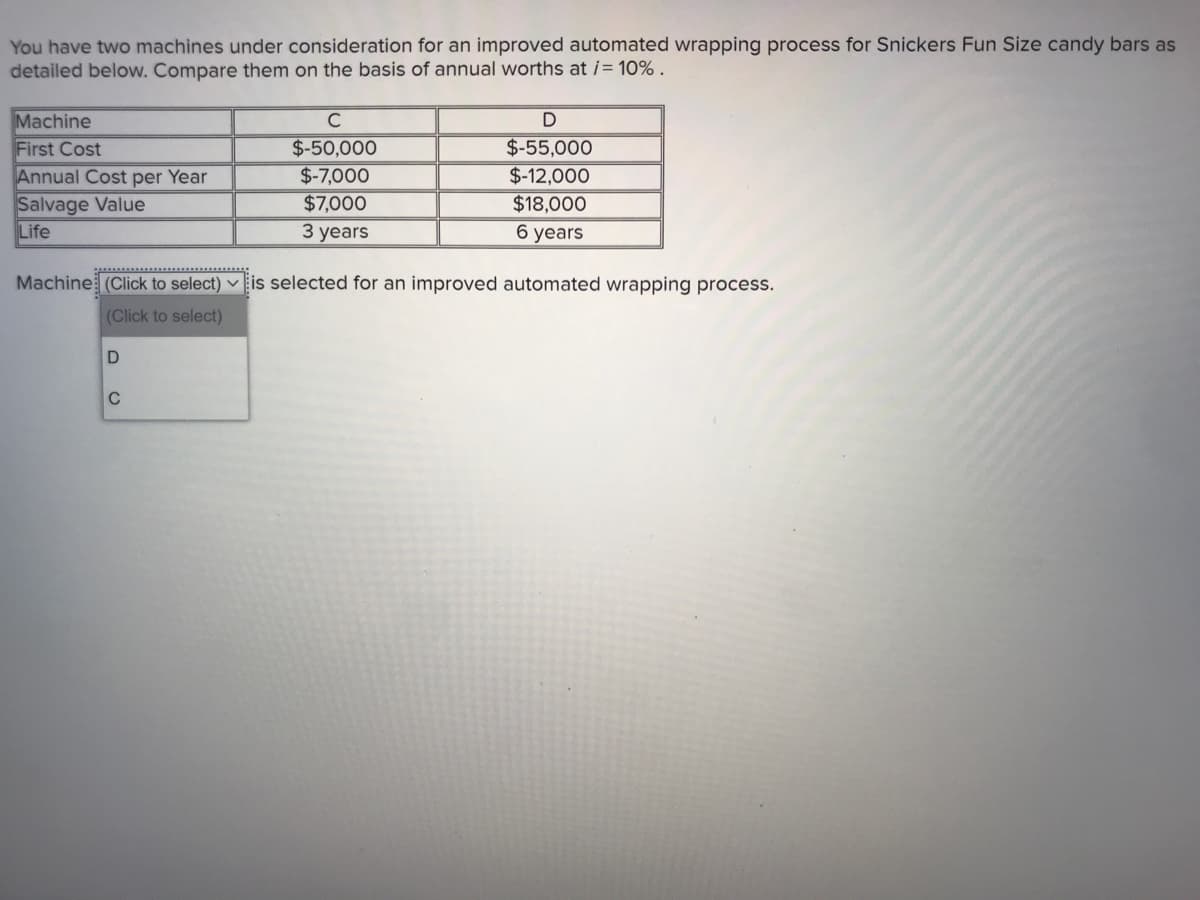 You have two machines under consideration for an improved automated wrapping process for Snickers Fun Size candy bars as
detailed below. Compare them on the basis of annual worths at i= 10% .
Machine
First Cost
Annual Cost per Year
Salvage Value
Life
C
D
$-50,000
$-7,000
$7,000
$-55,000
$-12,000
$18,000
3 years
6 years
Machine (Click to select) v Eis selected for an improved automated wrapping process.
(Click to select)
D
