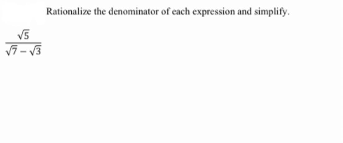 **Rationalize the denominator of each expression and simplify.**

\[
\frac{\sqrt{5}}{\sqrt{7} - \sqrt{3}}
\]

In this problem, the task is to rationalize the denominator of the given rational expression and simplify it. In mathematics, rationalizing the denominator means to eliminate any irrational numbers (such as square roots) from the denominator of a fraction. This is done by multiplying both the numerator and the denominator by a suitable expression that removes the square roots from the denominator.