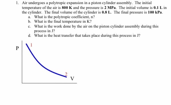 1. Air undergoes a polytropic expansion in a piston cylinder assembly. The initial
temperature of the air is 800 K and the pressure is 2 MPa. The initial volume is 0.1 L in
the cylinder. The final volume of the cylinder is 0.8 L. The final pressure is 100 kPa.
a. What is the polytropic coefficient, n?
b. What is the final temperature in K?
c. What is the work done by the air on the piston cylinder assembly during this
process in J?
d. What is the heat transfer that takes place during this process in J?
1
V
