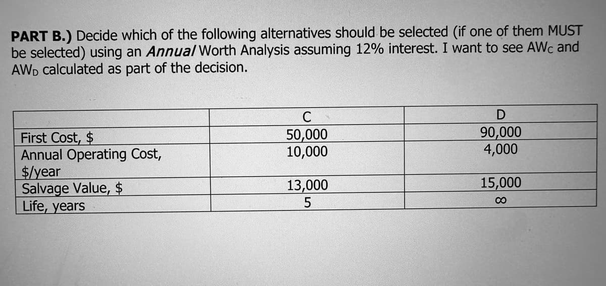 PART B.) Decide which of the following alternatives should be selected (if one of them MUST
be selected) using an Annual Worth Analysis assuming 12% interest. I want to see AWc and
AWD calculated as part of the decision.
First Cost, $
Annual Operating Cost,
$/year
Salvage Value, $
Life, years
C
50,000
10,000
13,000
5
D
90,000
4,000
15,000
∞