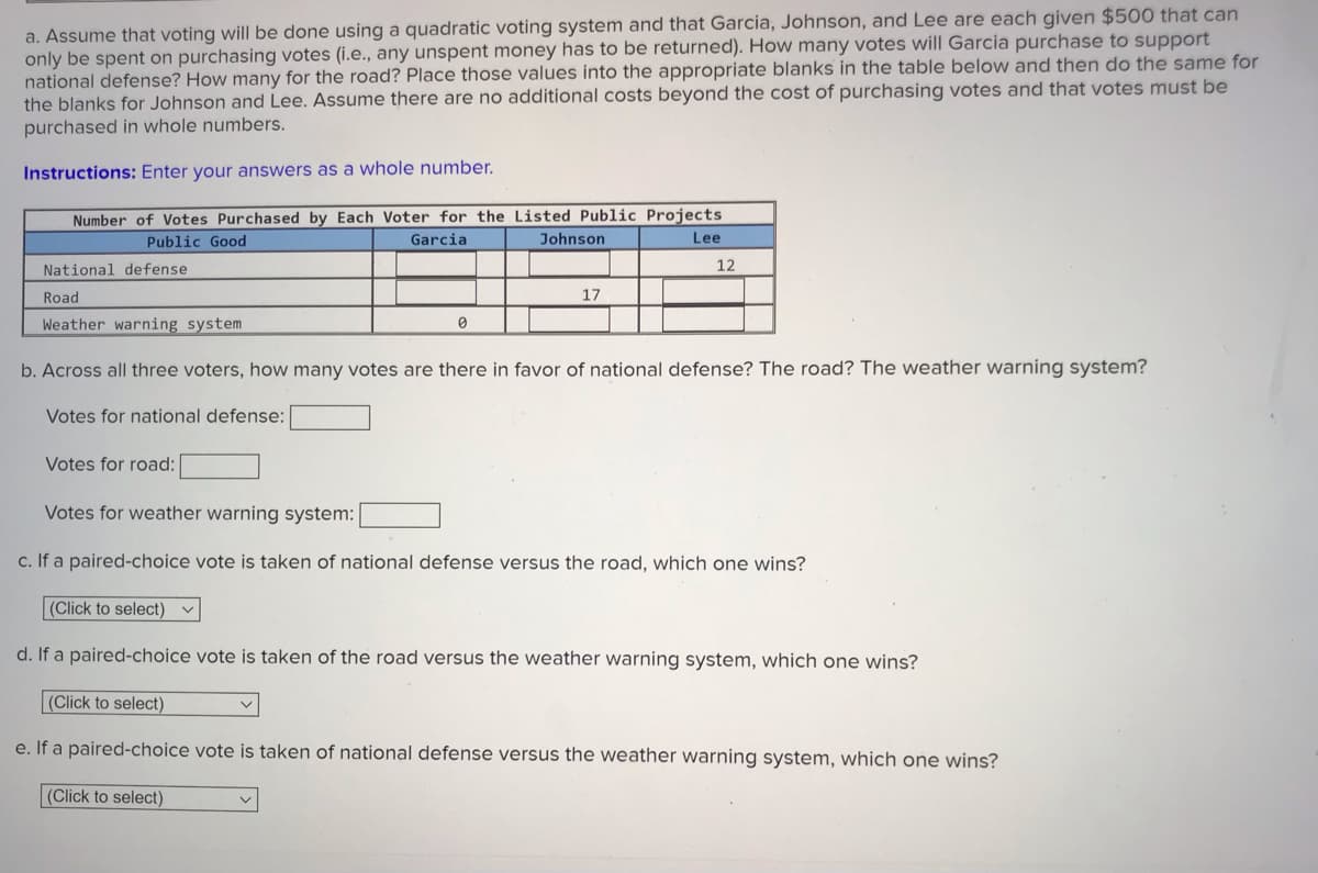 a. Assume that voting will be done using a quadratic voting system and that Garcia, Johnson, and Lee are each given $500 that can
only be spent on purchasing votes (i.e., any unspent money has to be returned). How many votes will Garcia purchase to support
national defense? How many for the road? Place those values into the appropriate blanks in the table below and then do the same for
the blanks for Johnson and Lee. Assume there are no additional costs beyond the cost of purchasing votes and that votes must be
purchased in whole numbers.
Instructions: Enter your answers as a whole number.
Number of Votes Purchased by Each Voter for the Listed Public Projects
Lee
Public Good
Garcia
Johnson
12
National defense
Road
17
Weather warning system
b. Across all three voters, how many votes are there in favor of national defense? The road? The weather warning system?
Votes for national defense:
Votes for road:
Votes for weather warning system:
c. If a paired-choice vote is taken of national defense versus the road, which one wins?
(Click to select) v
d. If a paired-choice vote is taken of the road versus the weather warning system, which one wins?
(Click to select)
e. If a paired-choice vote is taken of national defense versus the weather warning system, which one wins?
(Click to select)
