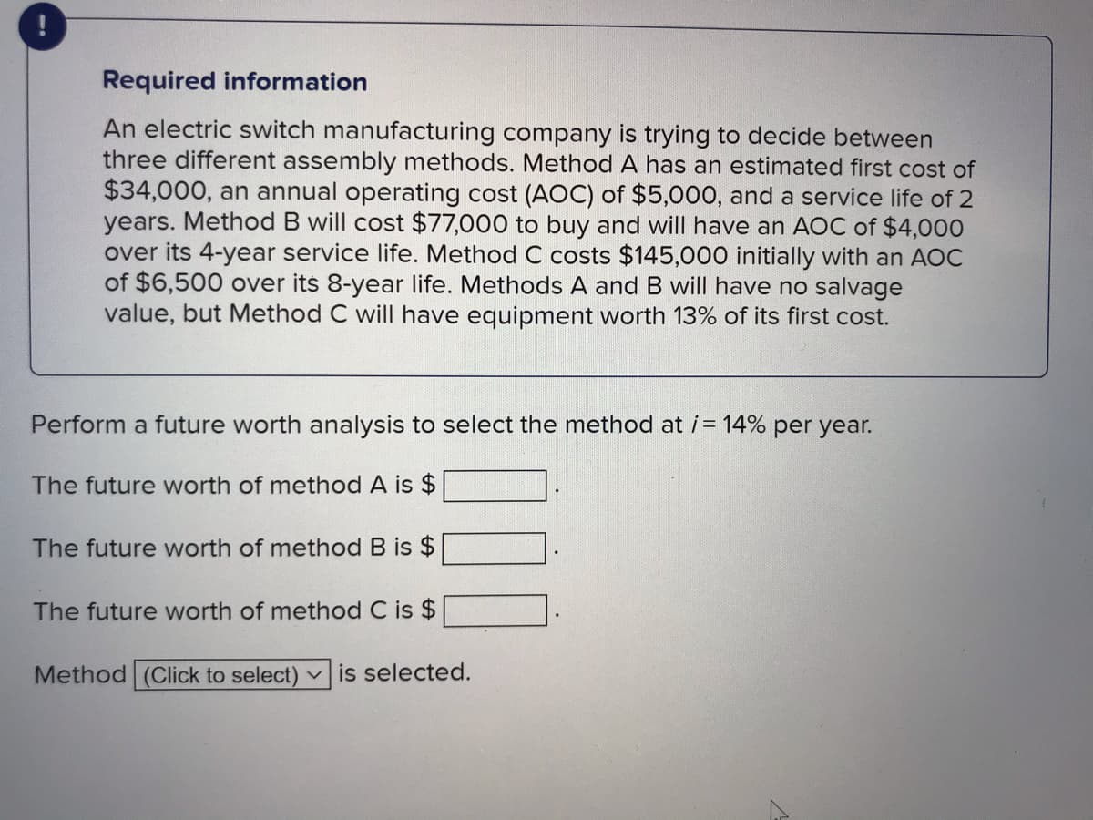 Required information
An electric switch manufacturing company is trying to decide between
three different assembly methods. Method A has an estimated first cost of
$34,000, an annual operating cost (AOC) of $5,000, and a service life of 2
years. Method B will cost $77,000 to buy and will have an AOC of $4,000
over its 4-year service life. Method C costs $145,000 initially with an AOC
of $6,500 over its 8-year life. Methods A and B will have no salvage
value, but Method C will have equipment worth 13% of its first cost.
Perform a future worth analysis to select the method at i = 14% per year.
The future worth of method A is $
The future worth of method B is $
The future worth of method C is $
Method (Click to select)
v is selected.
