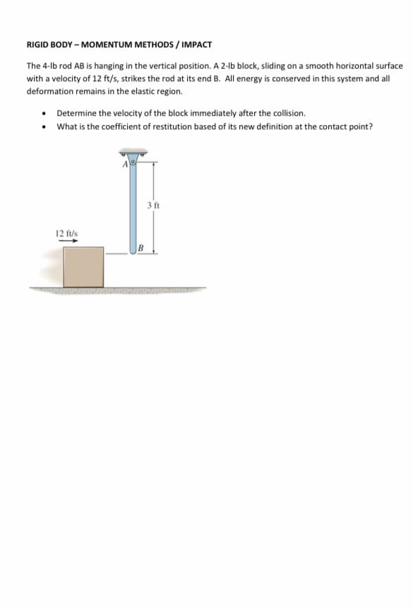 RIGID BODY – MOMENTUM METHODS / IMPACT
The 4-lb rod AB is hanging in the vertical position. A 2-lb block, sliding on a smooth horizontal surface
with a velocity of 12 ft/s, strikes the rod at its end B. All energy is conserved in this system and all
deformation remains in the elastic region.
• Determine the velocity of the block immediately after the collision.
• What is the coefficient of restitution based of its new definition at the contact point?
A
3 ft
12 fus
