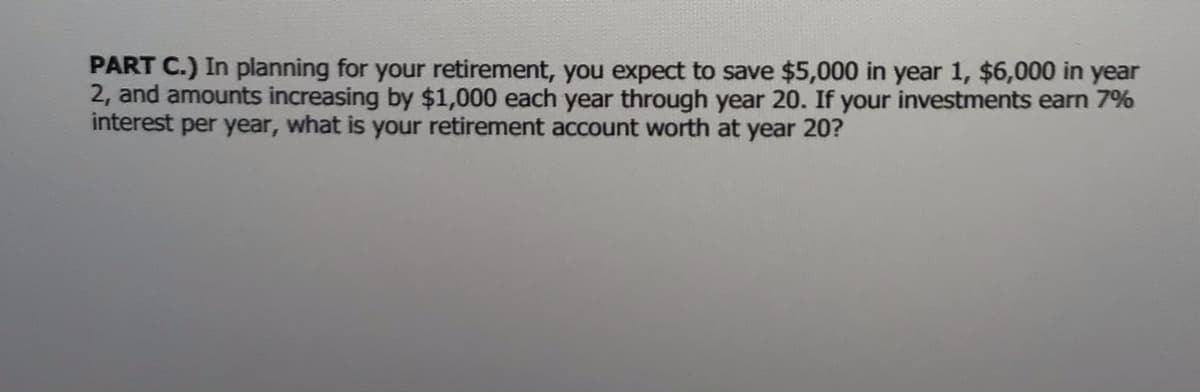 PART C.) In planning for your retirement, you expect to save $5,000 in year 1, $6,000 in year
2, and amounts increasing by $1,000 each year through year 20. If your investments earn 7%
interest per year, what is your retirement account worth at year 20?
