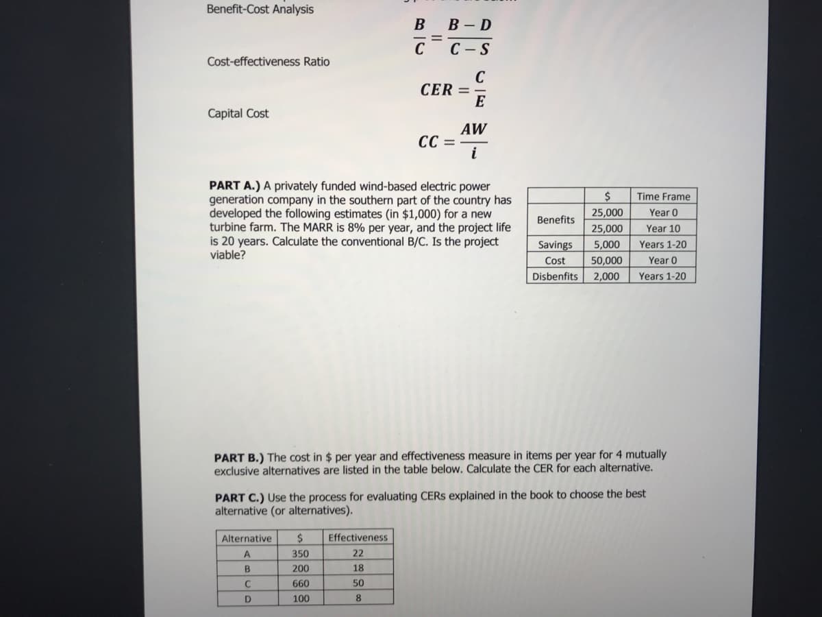 Benefit-Cost Analysis
В в-D
C
С — S
Cost-effectiveness Ratio
C
CER =
E
Capital Cost
AW
CC =
i
PART A.) A privately funded wind-based electric power
generation company in the southern part of the country has
developed the following estimates (in $1,000) for a new
turbine farm. The MARR is 8% per year, and the project life
is 20 years. Calculate the conventional B/C. Is the project
viable?
Time Frame
25,000
Year 0
Benefits
25,000
Year 10
Savings
5,000
Years 1-20
Cost
50,000
Year 0
Disbenfits
2,000
Years 1-20
PART B.) The cost in $ per year and effectiveness measure in items per year for 4 mutually
exclusive alternatives are listed in the table below. Calculate the CER for each alternative.
PART C.) Use the process for evaluating CERS explained in the book to choose the best
alternative (or alternatives).
Alternative
2$
Effectiveness
A
350
22
B
200
18
C
660
50
100
8
