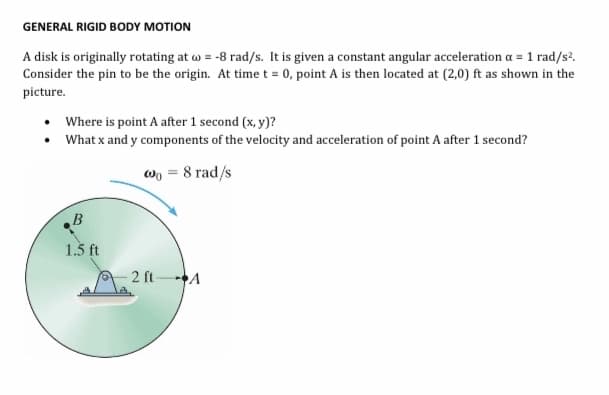 GENERAL RIGID BODY MOTION
A disk is originally rotating at w = -8 rad/s. It is given a constant angular acceleration a = 1 rad/s?.
Consider the pin to be the origin. At time t = 0, point A is then located at (2,0) ft as shown in the
picture.
• Where is point A after 1 second (x, y)?
• What x and y components of the velocity and acceleration of point A after 1 second?
wo = 8 rad/s
B
1.3 ft
- 2 ft-
