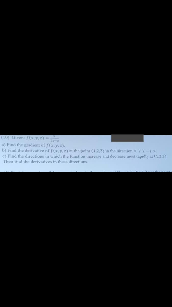 (10) Given: ƒ(x,y,z) = ·
a) Find the gradient of f (x,y, z).
b) Find the derivative of f (x, y, z) at the point (1,2,3) in the direction < 1,1,-1>.
c) Find the directions in which the function increase and decrease most rapidly at (1,2,3).
Then find the derivatives in these directions.
2y-z
