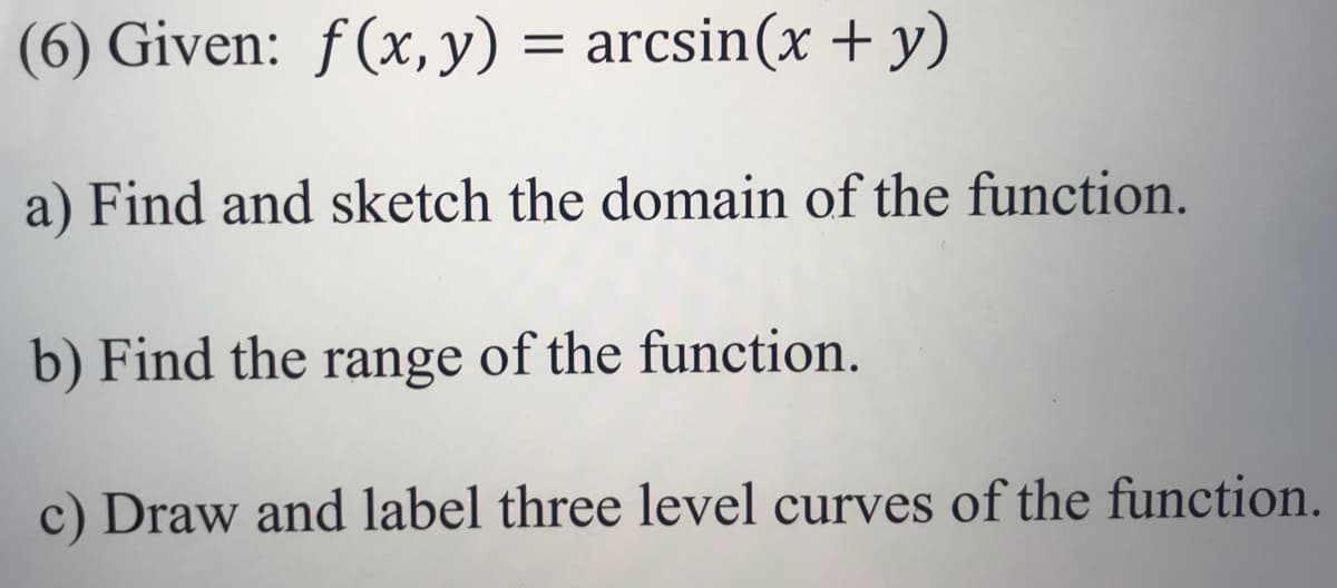 (6) Given: ƒ(x,y) = arcsin(x + y)
a) Find and sketch the domain of the function.
b) Find the range of the function.
c) Draw and label three level curves of the function.
