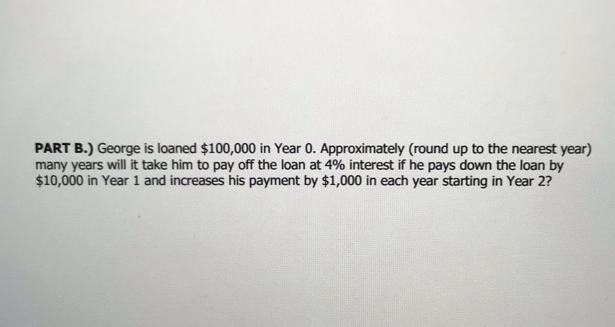 PART B.) George is loaned $100,000 in Year 0. Approximately (round up to the nearest year)
many years will it take him to pay off the loan at 4% interest if he pays down the loan by
$10,000 in Year 1 and increases his payment by $1,000 in each year starting in Year 2?
