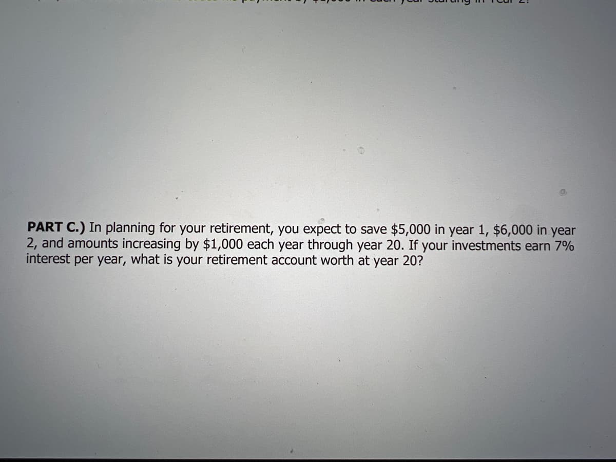 PART C.) In planning for your retirement, you expect to save $5,000 in year 1, $6,000 in year
2, and amounts increasing by $1,000 each year through year 20. If your investments earn 7%
interest per year, what is your retirement account worth at year 20?
