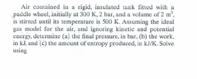 Air contained in a rigid, insulated tank fitted with a
.paddle wheel, initially at 300 K, 2 bar, and a volume of 2 m2,
is stirred until its temperature is 500 K. Assuming the ideal
gas model for the air, and ignoring kinetic and potential
energy, determine (a) the final pressure, in bar, (b) the work,
in kJ, and (c) the amount of entropy produced, in kJ/K. Solve
using
