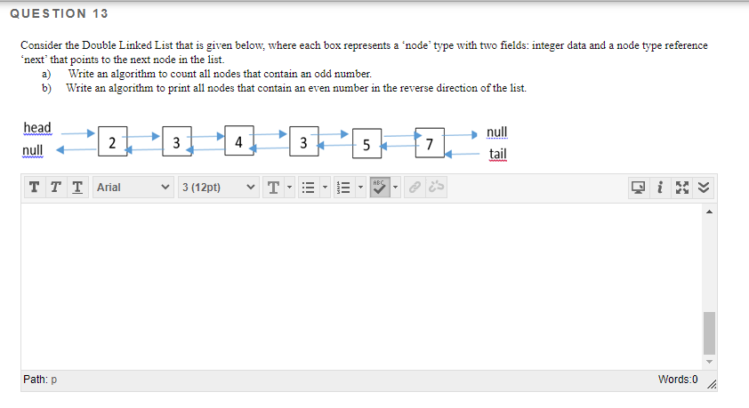 QUESTION 13
Consider the Double Linked List that is given below, where each box represents a 'node' type with two fields: integer data and a node type reference
'next' that points to the next node in the list.
a) Write an algorithm to count all nodes that contain an odd number.
b) Write an algorithm to print all nodes that contain an even number in the reverse direction of the list.
head
null
null
2
4
5
7
tail
T T T Arial
v 3 (12pt)
v T
ABC
Path: p
Words:0
II
I!!
3.
3.
