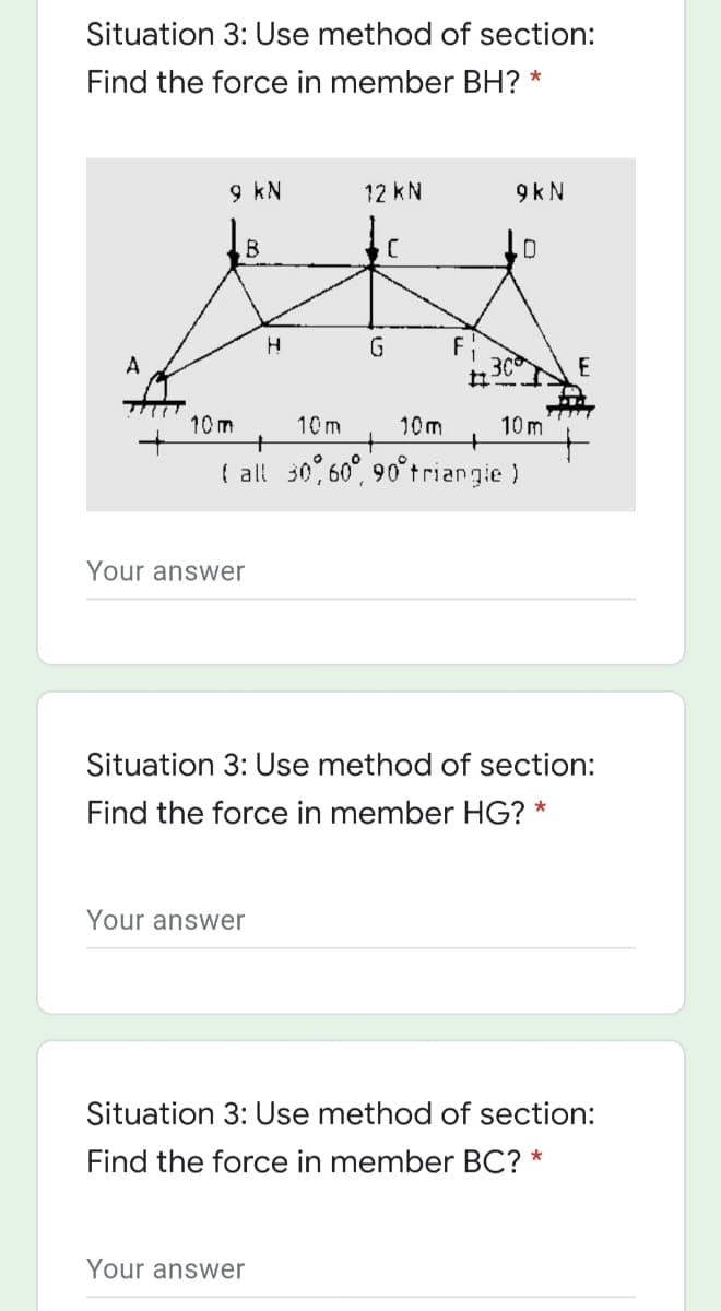 Situation 3: Use method of section:
Find the force in member BH? *
9 kN
12 kN
9 k N
G
F
30
E
10 m
10 m
+
10m
10 m
( all 30,60", 90°triangie)
Your answer
Situation 3: Use method of section:
Find the force in member HG? *
Your answer
Situation 3: Use method of section:
Find the force in member BC? *
Your answer
