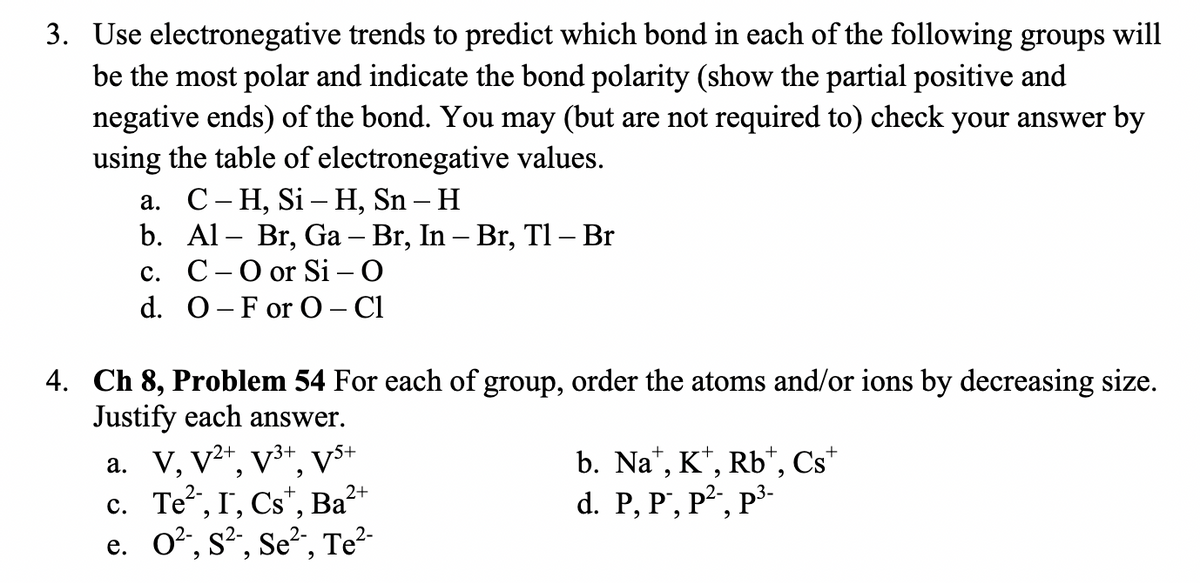 3. Use electronegative trends to predict which bond in each of the following groups will
be the most polar and indicate the bond polarity (show the partial positive and
negative ends) of the bond. You may (but are not required to) check your answer by
using the table of electronegative values.
а. С- Н, Si — Н, Sn - H
b. Al – Br, Ga – Br, In – Br,
с. С-Оor Si - O
d. 0-F or O- Cl
Tl – Br
-
4. Ch 8, Problem 54 For each of group, order the atoms and/or ions by decreasing size.
Justify each answer.
a. V, V2*, v3+, vs+
c. Te, I, Cs", Ba?
e. O?, s?, Se?, Te?-
b. Na", K*, Rb*, Cs*
d. P, P', P², p³-
2+

