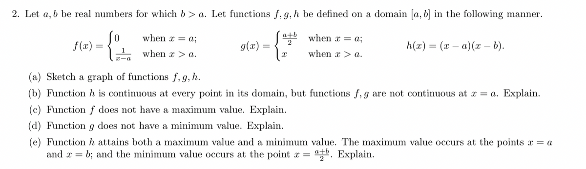 2. Let a, b be real numbers for which b > a. Let functions f, g, h be defined on a domain [a, b] in the following manner.
when x = a;
a+b
2
when x = a;
f(x) =
g(x) =
h(x) = (x – a)(x – b).
when x > a.
when x > a.
x-a
(a) Sketch a graph of functions f, g, h.
(b) Function h is continuous at every point in its domain, but functions f, g are not continuous at x = a. Explain.
(c) Function ƒ does not have a maximum value. Explain.
(d) Function
does not have a minimum value. Explain.
(e) Function h attains both a maximum value and a minimum value. The maximum value occurs at the points x = a
and x = b; and the minimum value occurs at the point x =
a+b
말. Explain.
