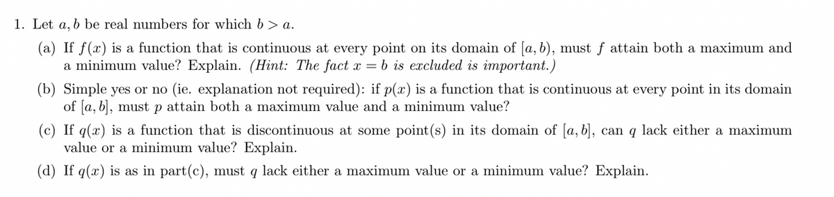 1. Let a, b be real numbers for which b > a.
(a) If f(x) is a function that is continuous at every point on its domain of [a, b), must f attain both a maximum and
a minimum value? Explain. (Hint: The fact x = b is excluded is important.)
(b) Simple yes or no (ie. explanation not required): if p(x) is a function that is continuous at every point in its domain
of [a, b], must p attain both a maximum value and a minimum value?
(c) If q(x) is a function that is discontinuous at some point(s) in its domain of [a, b], can q lack either a maximum
value or a minimum value? Explain.
(d) If q(x) is as in part(c), must q lack either a maximum value or a minimum value? Explain.
