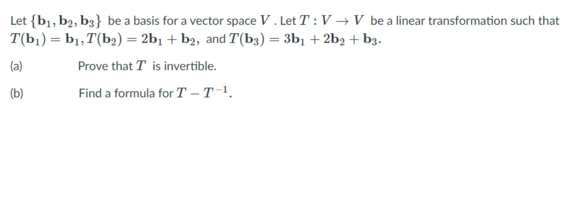 Let {b1, b2, b3} be a basis for a vector space V . Let T : V → V be a linear transformation such that
T(b1) = b1,T(b2) = 2b1 + b2, and T(b3) = 3b1 + 2b2 + b3.
%3|
(a)
Prove that T is invertible.
(b)
Find a formula for T – T-1.
