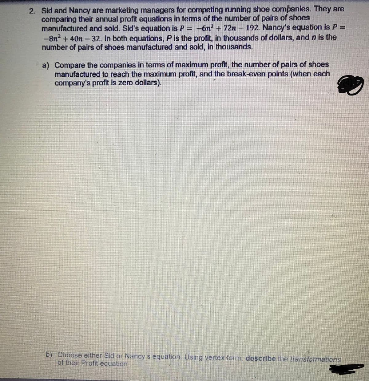 2. Sid and Nancy are marketing managers for competing running shoe companies. They are
comparing their annual profit equations in tems of the number of pairs of shoes
manufactured and sold. Sid's equation is P= -6n² + 72n - 192. Nancy's equation is P =
-8n? + 40n -32. In both equations, P is the profit, in thousands of dollars, and n is the
number of pairs of shoes manufactured and sold, in thousands.
a) Compare the companies in terms of maximum profit, the number of pairs of shoes
manufactured to reach the maximum profit, and the break-even points (when each
company's profit is zero dollars).
b) Choose either Sid or Nancy's equation. Using vertex form, describe the transformations
of their Profit equation.
