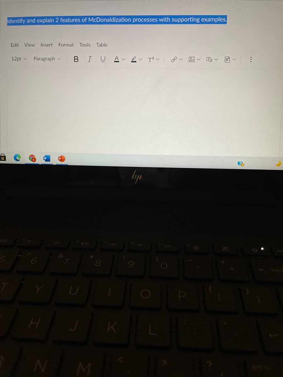 Identify and explain 2 features of McDonaldization processes with supporting examples.
Edit View Insert Format
Tools
Table
12pt v
Paragraph v
B I
A ev T? v
lyp
Ho pll
DDI
de
&
8
back
