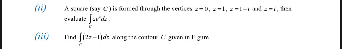 (ii)
A square (say C) is formed through the vertices z=0, z=1, z=1+i and z=i, then
evaluate | ze dz .
C
(iii)
Find | (2z-1)dz along the contour C given in Figure.
