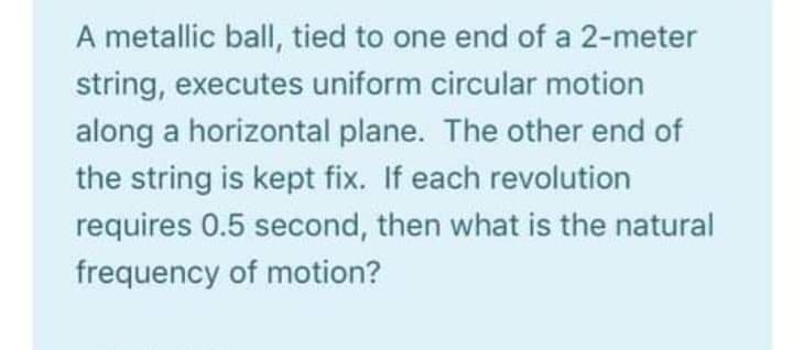 A metallic ball, tied to one end of a 2-meter
string, executes uniform circular motion
along a horizontal plane. The other end of
the string is kept fix. If each revolution
requires 0.5 second, then what is the natural
frequency of motion?
