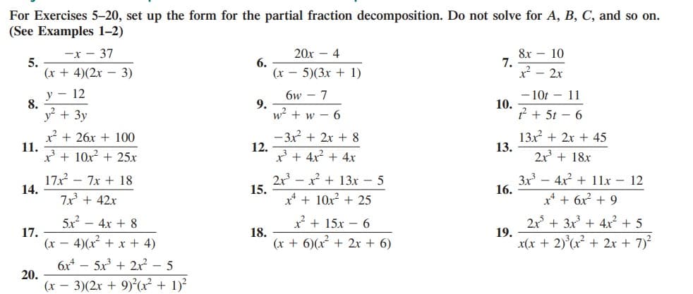 For Exercises 5-20, set up the form for the partial fraction decomposition. Do not solve for A, B, C, and so on.
(See Examples 1-2)
20х - 4
8х — 10
7.
x² – 2x
-x - 37
5.
(x + 4)(2x – 3)
6.
(x – 5)(3x + 1)
у — 12
8.
- 10t – 11
10.
* + 5t – 6
6w - 7
y + 3y
9.
w? + w – 6
x + 26x + 100
11.
x + 10x + 25x
- 3x + 2x + 8
12.
x* + 4x2 + 4x
13x + 2x + 45
13.
2x + 18x
17x - 7x + 18
14.
2x - x + 13x - 5
15.
3x – 4x + 11x - 12
16.
7x + 42x
x* + 10x + 25
x* + 6x + 9
5x - 4x + 8
2x + 3x + 4x + 5
19.
x(x + 2)°(x + 2x + 7)
x + 15x – 6
17.
(x – 4)(x + x + 4)
18.
(x + 6)(x + 2x + 6)
6x* – 5x + 2x – 5
20.
(x – 3)(2x + 9)²(x² + 1)²
