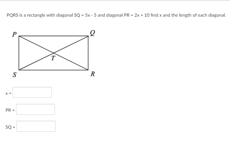 PQRS is a rectangle with diagonal SQ = 5x - 5 and diagonal PR = 2x + 10 find x and the length of each diagonal.
P
T
S
R
PR =
SQ =
